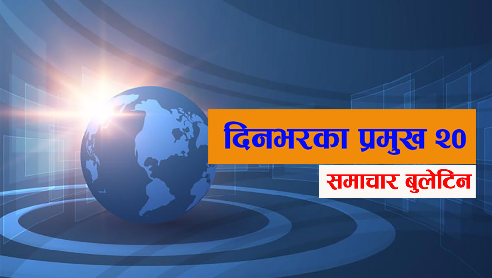 आज दिनभरका प्रमुख २० समाचार बुलेटिन